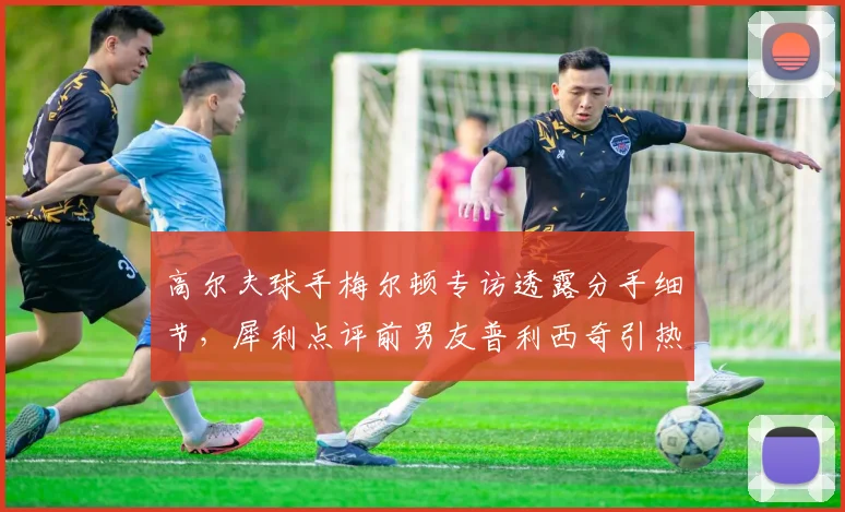 高尔夫球手梅尔顿专访透露分手细节，犀利点评前男友普利西奇引热议