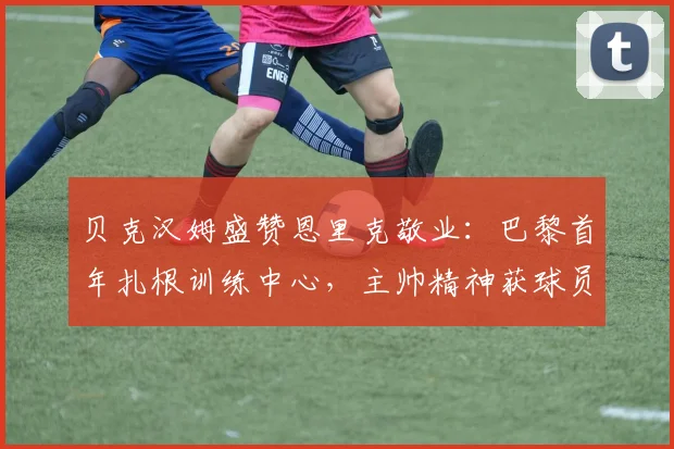 贝克汉姆盛赞恩里克敬业：巴黎首年扎根训练中心，主帅精神获球员认可