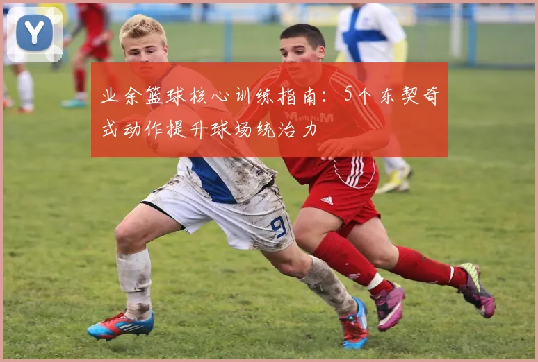 业余篮球核心训练指南：5个东契奇式动作提升球场统治力
