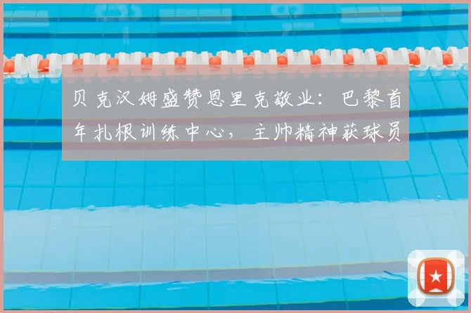 贝克汉姆盛赞恩里克敬业：巴黎首年扎根训练中心，主帅精神获球员认可