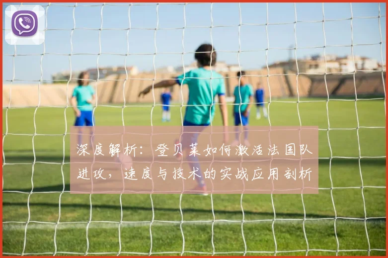 深度解析:登贝莱如何激活法国队进攻,速度与技术的实战应用剖析